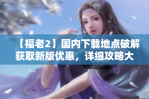 【福老2】國內(nèi)下載地點破解獲取新版優(yōu)惠，詳細攻略大揭秘