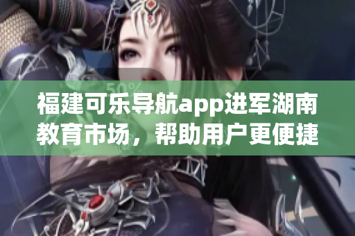 福建可樂導(dǎo)航app進(jìn)軍湖南教育市場，幫助用戶更便捷獲取教育資源