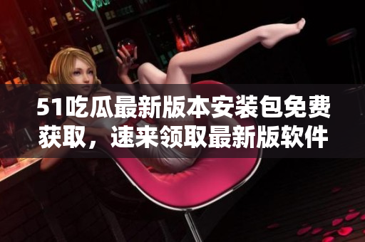 51吃瓜最新版本安裝包免費(fèi)獲取，速來領(lǐng)取最新版軟件！