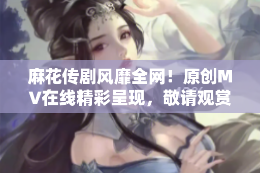 麻花傳劇風(fēng)靡全網(wǎng)！原創(chuàng)MV在線精彩呈現(xiàn)，敬請觀賞