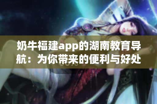 奶牛福建app的湖南教育導(dǎo)航：為你帶來的便利與好處