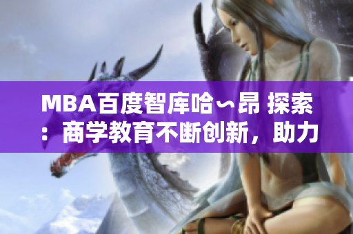 MBA百度智庫哈∽昂 探索：商學(xué)教育不斷創(chuàng)新，助力職業(yè)發(fā)展