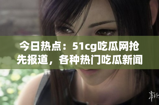 今日熱點(diǎn)：51cg吃瓜網(wǎng)搶先報(bào)道，各種熱門吃瓜新聞等你來圍觀!