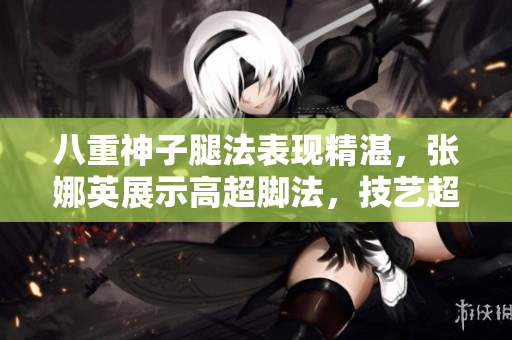 八重神子腿法表現(xiàn)精湛，張娜英展示高超腳法，技藝超凡！