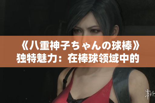 《八重神子ちゃんの球棒》獨特魅力：在棒球領(lǐng)域中的無限可能性