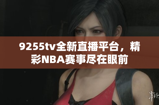 9255tv全新直播平臺，精彩NBA賽事盡在眼前