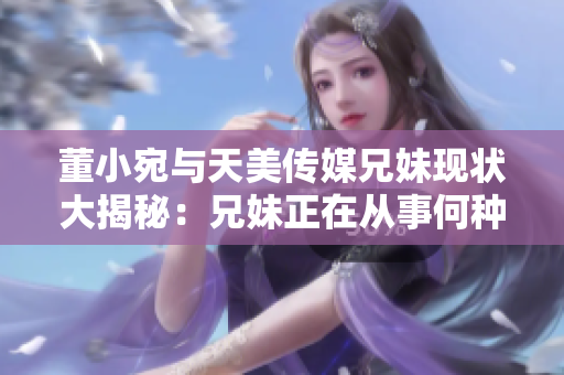 董小宛與天美傳媒兄妹現(xiàn)狀大揭秘：兄妹正在從事何種工作？