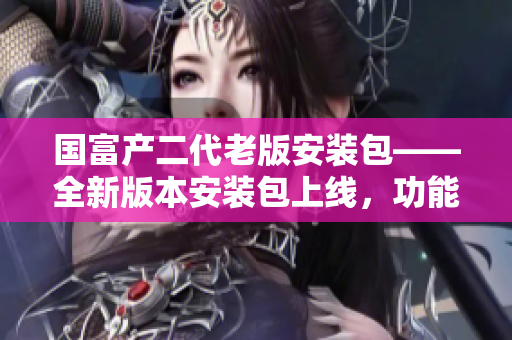 國富產(chǎn)二代老版安裝包——全新版本安裝包上線，功能升級創(chuàng)造新體驗