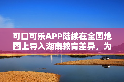 可口可樂APP陸續(xù)在全國地圖上導(dǎo)入湖南教育差異，為用戶提供更全面的服務(wù)。
