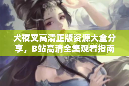 犬夜叉高清正版資源大全分享，B站高清全集觀看指南