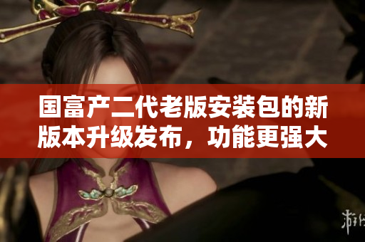 國(guó)富產(chǎn)二代老版安裝包的新版本升級(jí)發(fā)布，功能更強(qiáng)大！