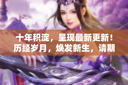 十年積淀，呈現(xiàn)最新更新！歷經(jīng)歲月，煥發(fā)新生，請(qǐng)期待最新內(nèi)容發(fā)布。