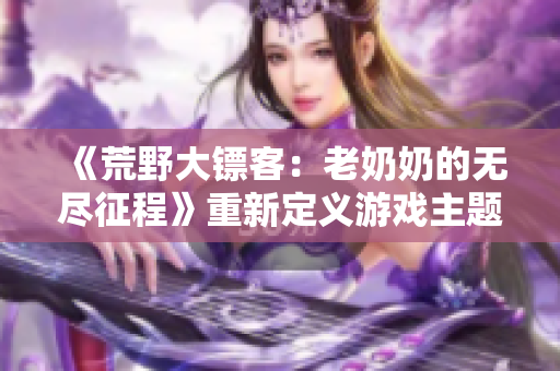 《荒野大鏢客：老奶奶的無(wú)盡征程》重新定義游戲主題，傳承經(jīng)典文化元素