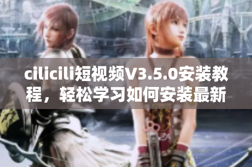 cilicili短視頻V3.5.0安裝教程，輕松學(xué)習(xí)如何安裝最新版本
