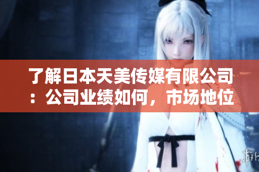 了解日本天美傳媒有限公司：公司業(yè)績?nèi)绾?，市場地位如何，發(fā)展前景如何？