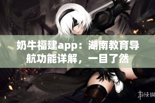 奶牛福建app：湖南教育導(dǎo)航功能詳解，一目了然