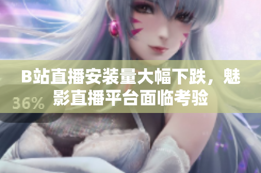 B站直播安裝量大幅下跌，魅影直播平臺面臨考驗