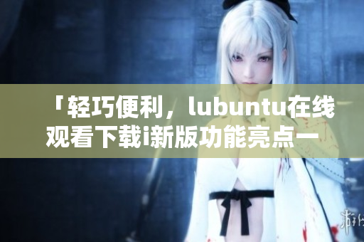 「輕巧便利，lubuntu在線觀看下載i新版功能亮點(diǎn)一覽」