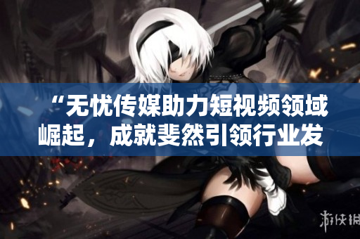 “無憂傳媒助力短視頻領(lǐng)域崛起，成就斐然引領(lǐng)行業(yè)發(fā)展”