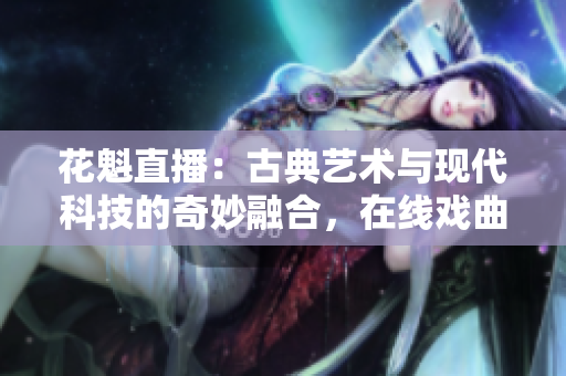 花魁直播：古典藝術(shù)與現(xiàn)代科技的奇妙融合，在線戲曲表演走進時代前沿