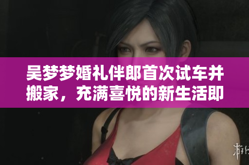 吳夢(mèng)夢(mèng)婚禮伴郎首次試車并搬家，充滿喜悅的新生活即將開始