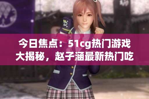 今日焦點：51cg熱門游戲大揭秘，趙子涵最新熱門吃瓜話題