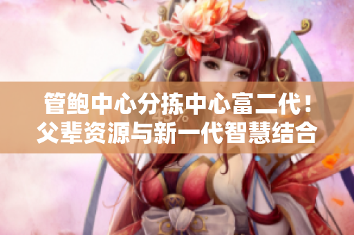 管鮑中心分揀中心富二代！父輩資源與新一代智慧結(jié)合，實現(xiàn)卓越產(chǎn)能提升