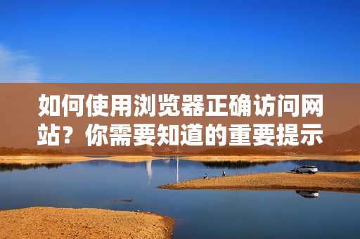 如何使用瀏覽器正確訪問網(wǎng)站？你需要知道的重要提示