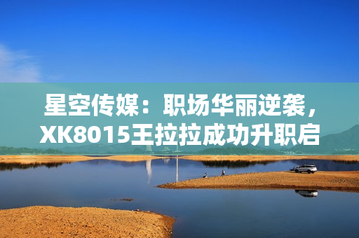 星空傳媒：職場華麗逆襲，XK8015王拉拉成功升職啟示錄