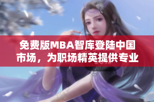 免費版MBA智庫登陸中國市場，為職場精英提供專業(yè)管理學(xué)習(xí)資源