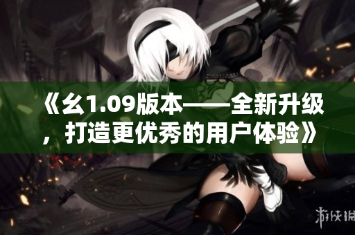 《幺1.09版本——全新升級，打造更優(yōu)秀的用戶體驗》