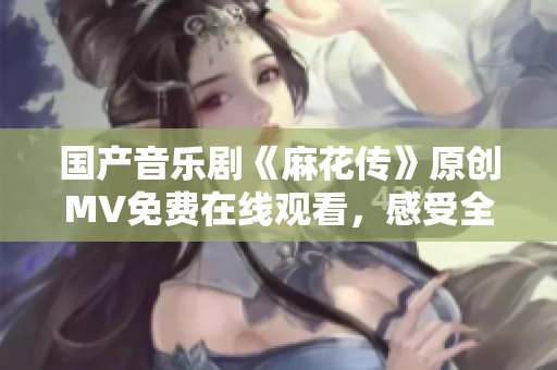 國產(chǎn)音樂劇《麻花傳》原創(chuàng)MV免費在線觀看，感受全新視聽盛宴