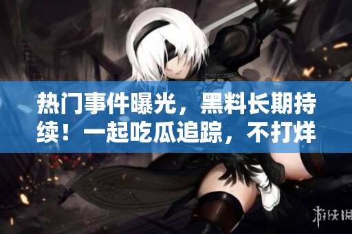 熱門事件曝光，黑料長期持續(xù)！一起吃瓜追蹤，不打烊！