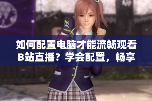 如何配置電腦才能流暢觀看B站直播？學(xué)會(huì)配置，暢享直播樂趣