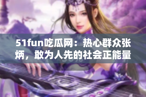 51fun吃瓜網：熱心群眾張炳，敢為人先的社會正能量傳播者