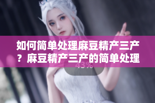 如何簡(jiǎn)單處理麻豆精產(chǎn)三產(chǎn)？麻豆精產(chǎn)三產(chǎn)的簡(jiǎn)單處理方法分享