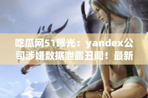 吃瓜網(wǎng)51曝光：yandex公司涉嫌數(shù)據(jù)泄露丑聞！最新爆料引發(fā)輿論熱議