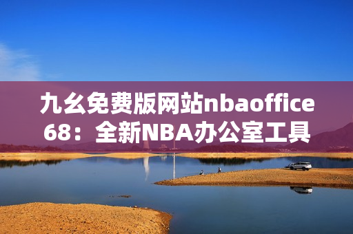 九幺免費(fèi)版網(wǎng)站nbaoffice68：全新NBA辦公室工具，輕松提高工作效率