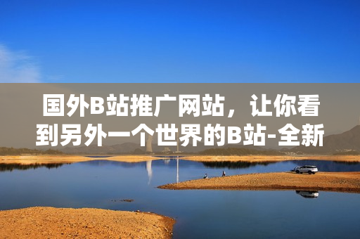 國(guó)外B站推廣網(wǎng)站，讓你看到另外一個(gè)世界的B站-全新視角欣賞全球視頻