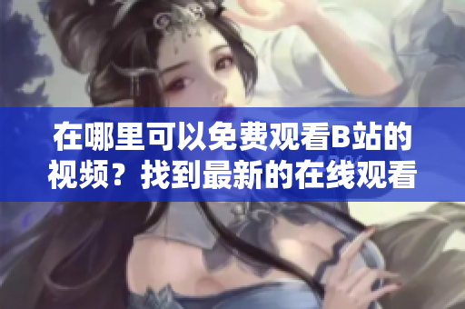在哪里可以免費觀看B站的視頻？找到最新的在線觀看人數(shù)