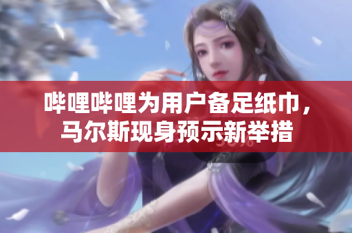 嗶哩嗶哩為用戶備足紙巾，馬爾斯現(xiàn)身預(yù)示新舉措