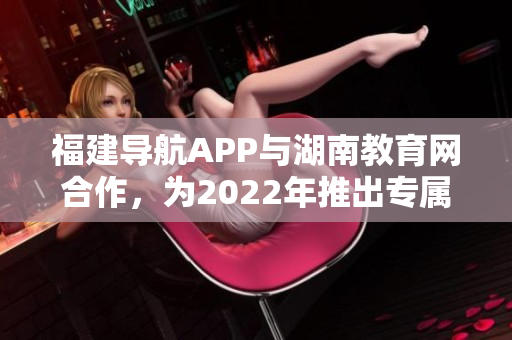福建導(dǎo)航APP與湖南教育網(wǎng)合作，為2022年推出專(zhuān)屬服務(wù)。