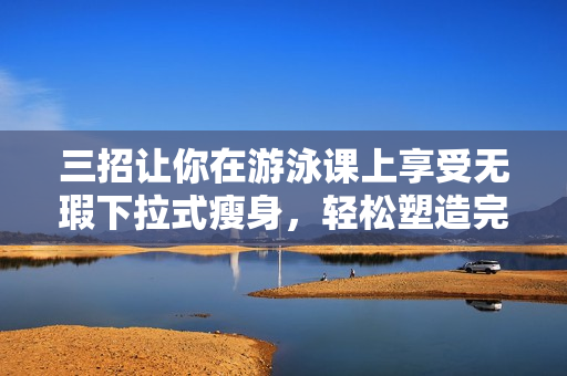 三招讓你在游泳課上享受無(wú)瑕下拉式瘦身，輕松塑造完美體態(tài)
