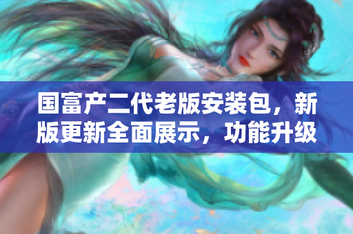 國(guó)富產(chǎn)二代老版安裝包，新版更新全面展示，功能升級(jí)，使用更便捷