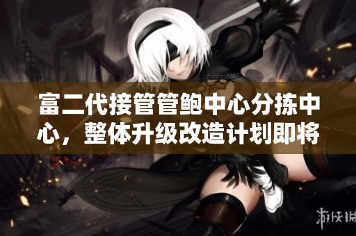 富二代接管管鮑中心分揀中心，整體升級(jí)改造計(jì)劃即將啟動(dòng)