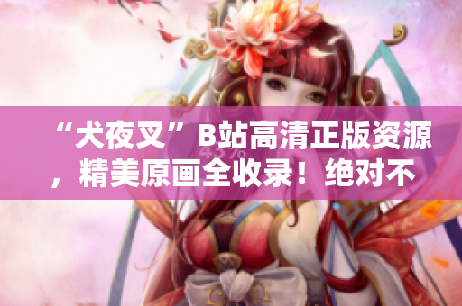 “犬夜叉”B站高清正版資源，精美原畫全收錄！絕對(duì)不可錯(cuò)過的動(dòng)漫珍品！