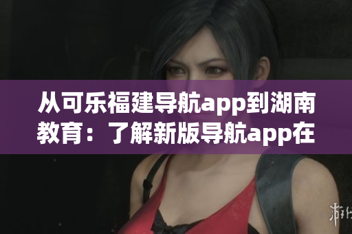 從可樂(lè)福建導(dǎo)航app到湖南教育：了解新版導(dǎo)航app在湖南的推廣進(jìn)展