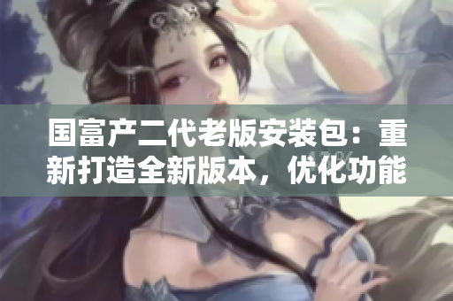 國(guó)富產(chǎn)二代老版安裝包：重新打造全新版本，優(yōu)化功能升級(jí)體驗(yàn)