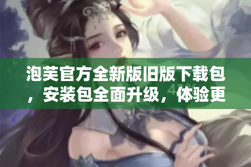 泡芙官方全新版舊版下載包，安裝包全面升級，體驗更優(yōu)。