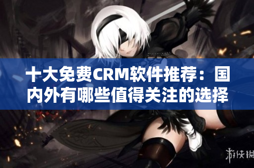 十大免費(fèi)CRM軟件推薦：國內(nèi)外有哪些值得關(guān)注的選擇？